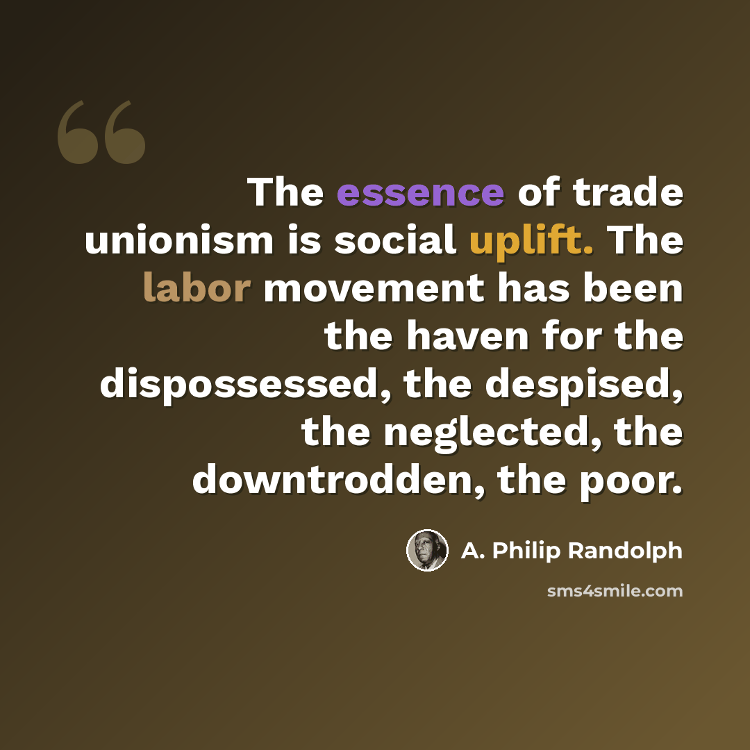 “The essence of trade unionism is social uplift. The labor movement has been the haven for the dispossessed, the despised, the neglected, the downtrodden, the poor.” quote by A. Philip Randolph