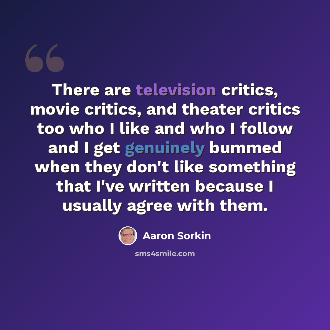“There are television critics, movie critics, and theater critics too who I like and who I follow and I get genuinely bummed when they don't like something that I've written because I usually agree with them.” quote by Aaron Sorkin