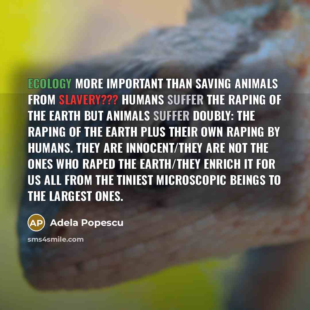“Ecology more important than saving animals from slavery??? Humans suffer the raping of the earth but animals suffer DOUBLY: the raping of the earth PLUS their own raping by humans. They are innocent/they are not the ones who raped the earth/they enrich it for us all from the tiniest microscopic…” quote by Adela Popescu