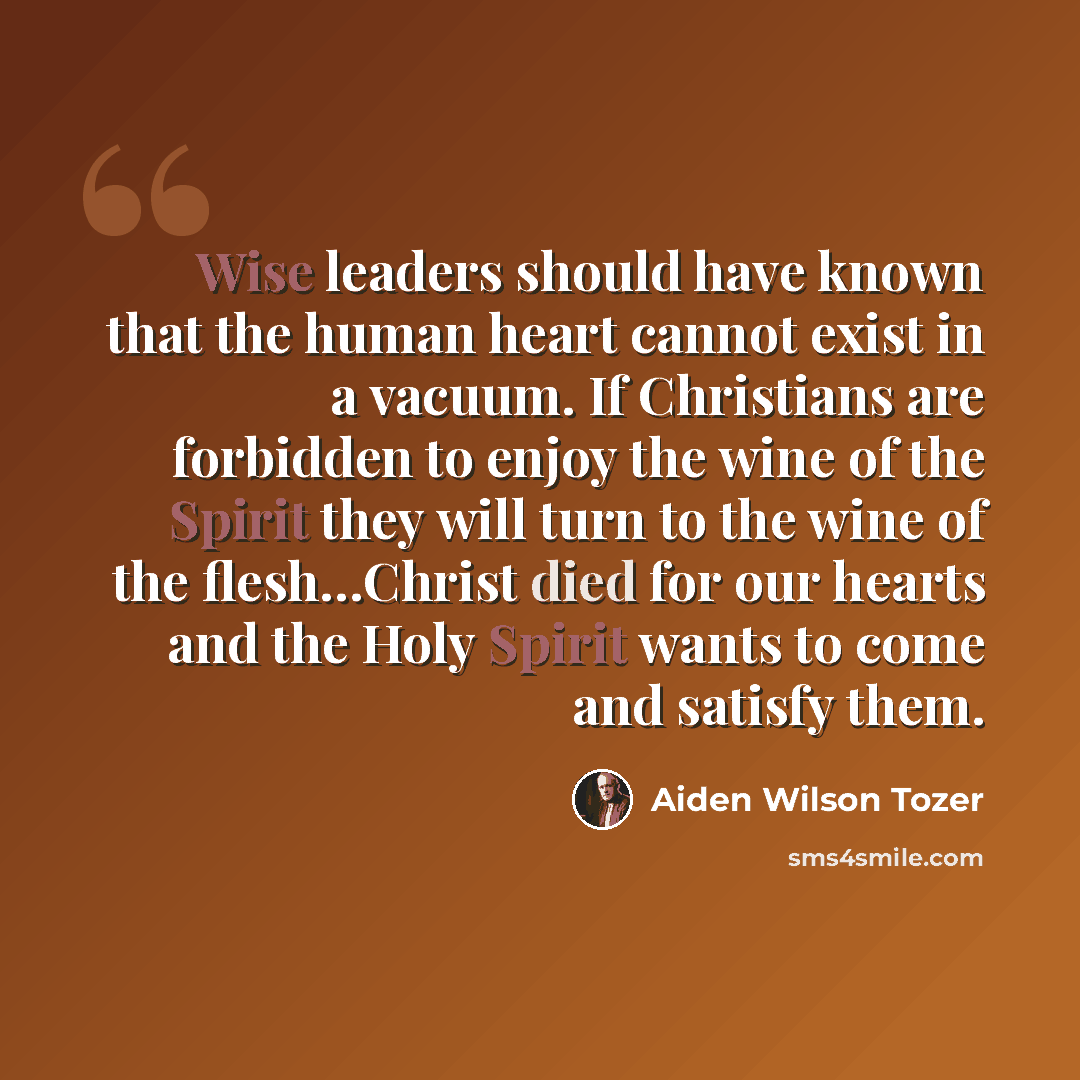 “Wise leaders should have known that the human heart cannot exist in a vacuum. If Christians are forbidden to enjoy the wine of the Spirit they will turn to the wine of the flesh…Christ died for our hearts and the Holy Spirit wants to come and satisfy them.” quote by Aiden Wilson Tozer