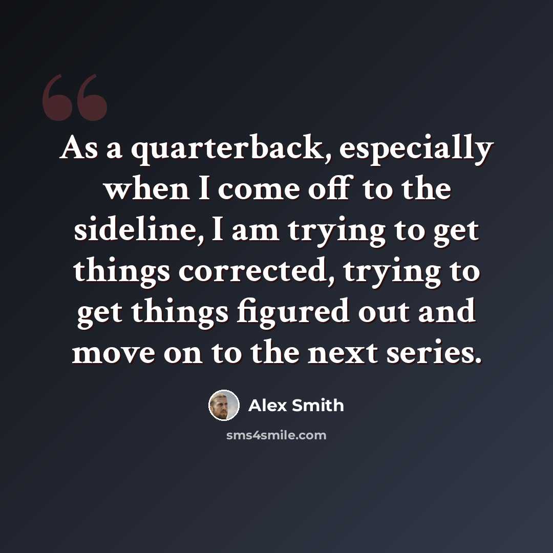 “As a quarterback, especially when I come off to the sideline, I am trying to get things corrected, trying to get things figured out and move on to the next series.” quote by Alex Smith