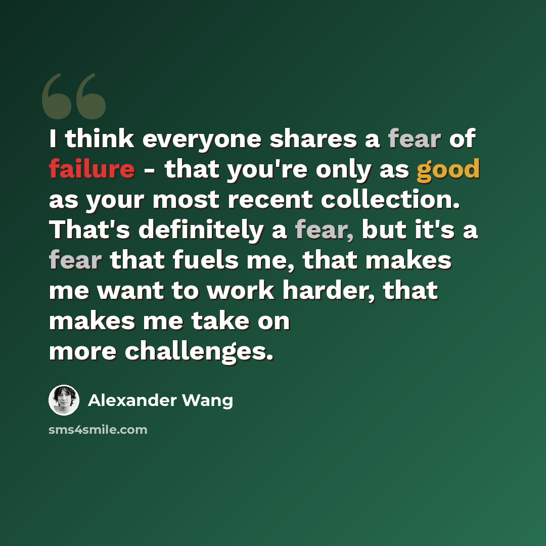 “I think everyone shares a fear of failure - that you're only as good as your most recent collection. That's definitely a fear, but it's a fear that fuels me, that makes me want to work harder, that makes me take on more challenges.” quote by Alexander Wang