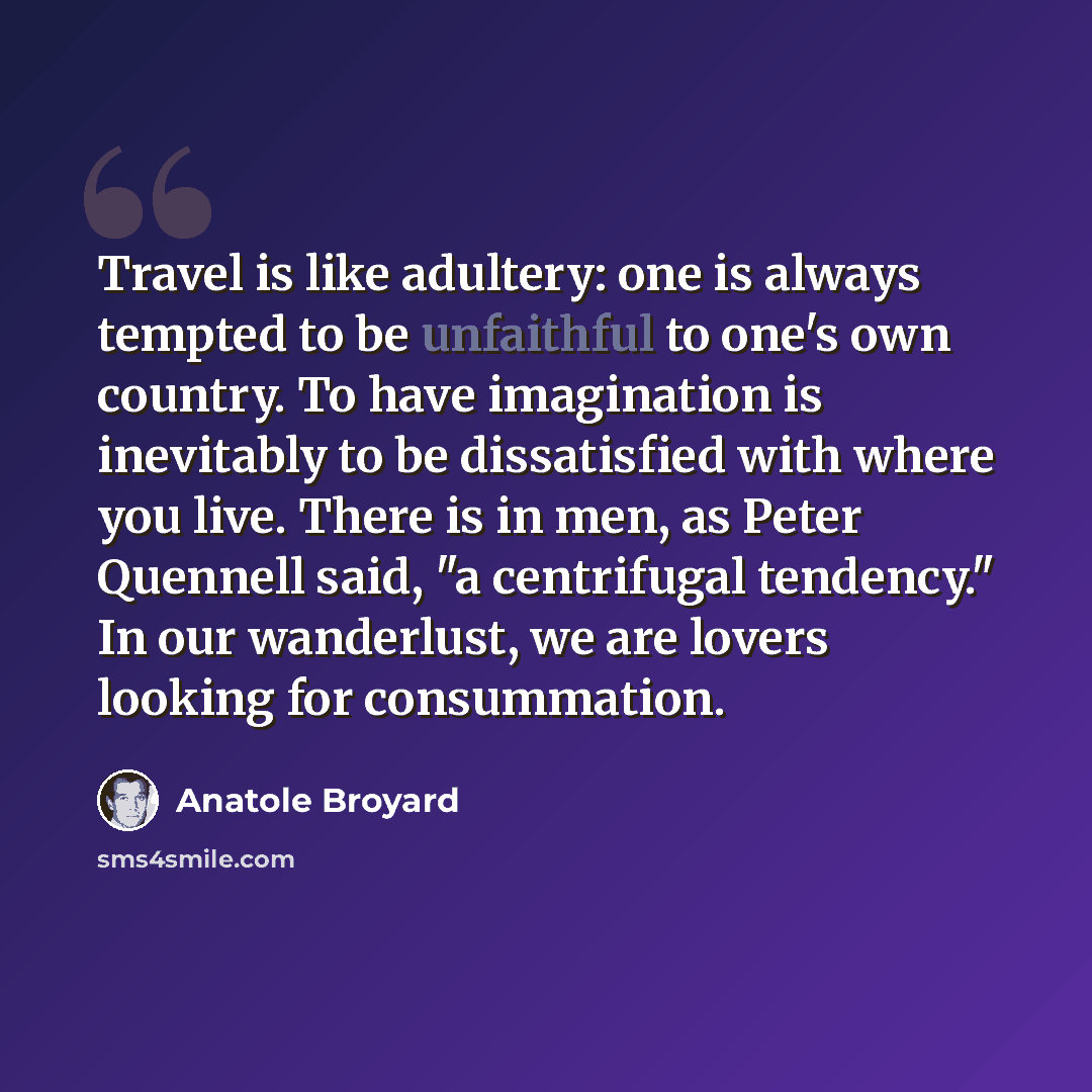 “Travel is like adultery: one is always tempted to be unfaithful to one's own country. To have imagination is inevitably to be dissatisfied with where you live. There is in men, as Peter Quennell said, "a centrifugal tendency." In our wanderlust, we are lovers looking for consummation.” quote by Anatole Broyard