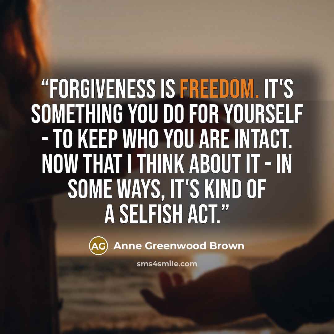“Forgiveness is freedom. It's something you do for yourself - to keep who you are intact. Now that I think about it - in some ways, it's kind of a selfish act.” quote by Anne Greenwood Brown