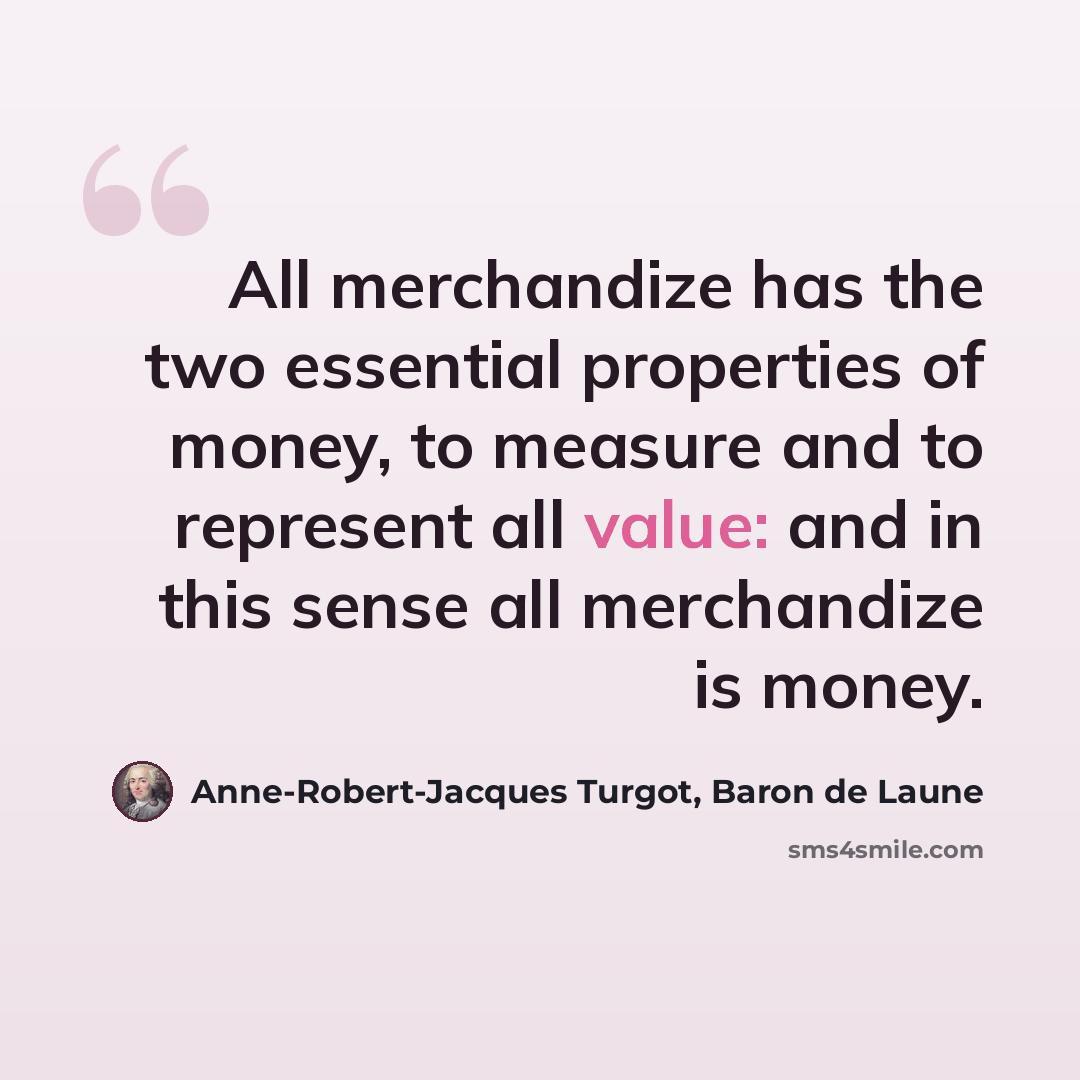“All merchandize has the two essential properties of money, to measure and to represent all value: and in this sense all merchandize is money.” quote by Anne-Robert-Jacques Turgot, Baron de Laune