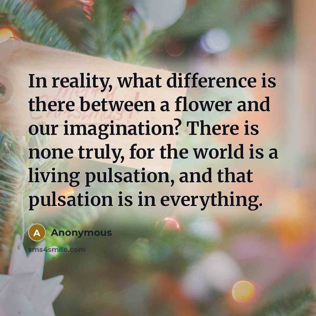 “In reality, what difference is there between a flower and our imagination? There is none truly, for the world is a living pulsation, and that pulsation is in everything.” quote by Anonymous