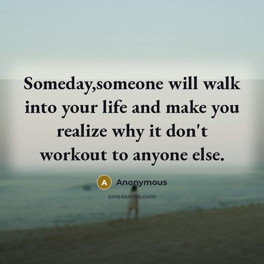 “Someday,someone will walk into your life and make you realize why it don't workout to anyone else.” quote by Anonymous