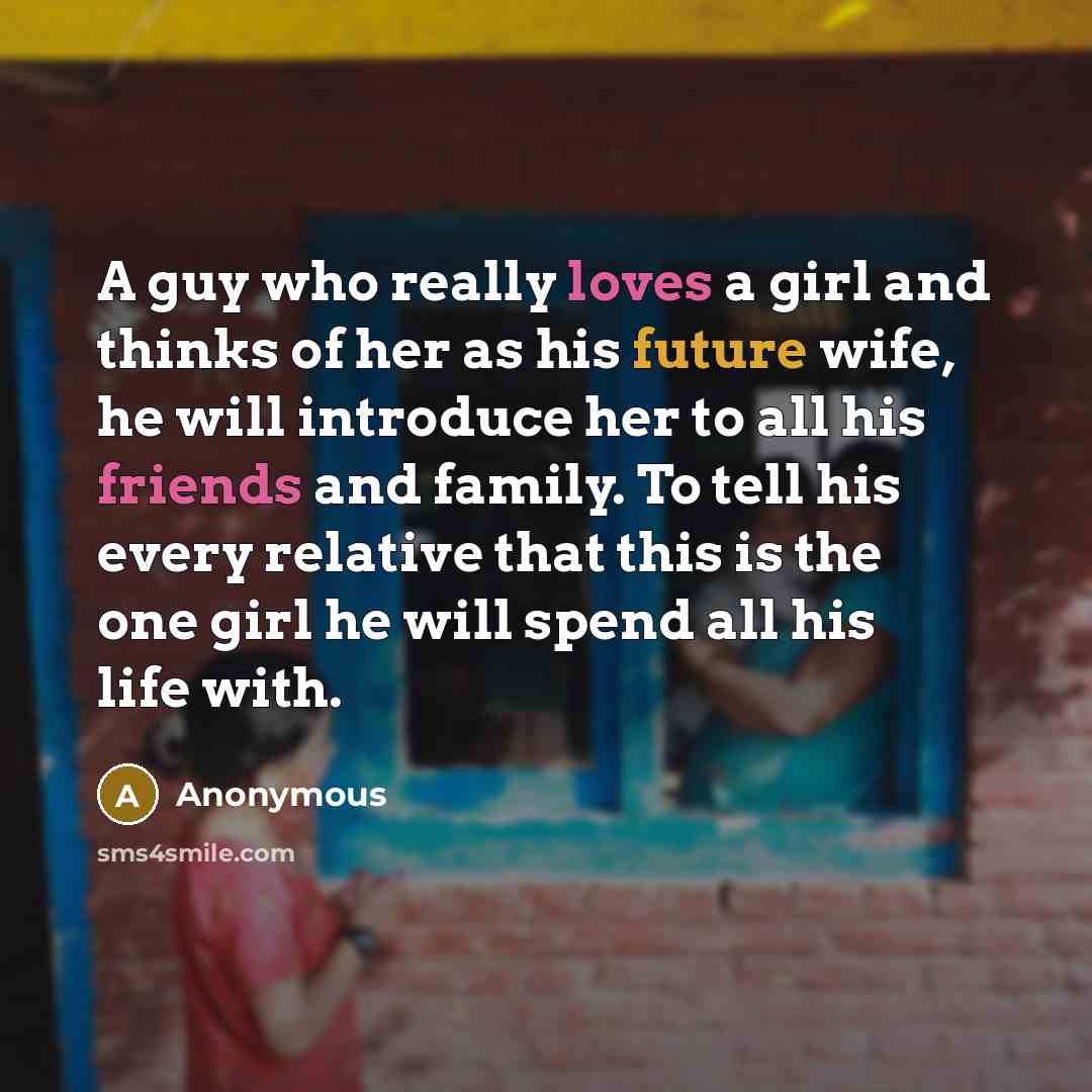“A guy who really loves a girl and thinks of her as his future wife, he will introduce her to all his friends and family. To tell his every relative that this is the one girl he will spend all his life with.” quote by Anonymous