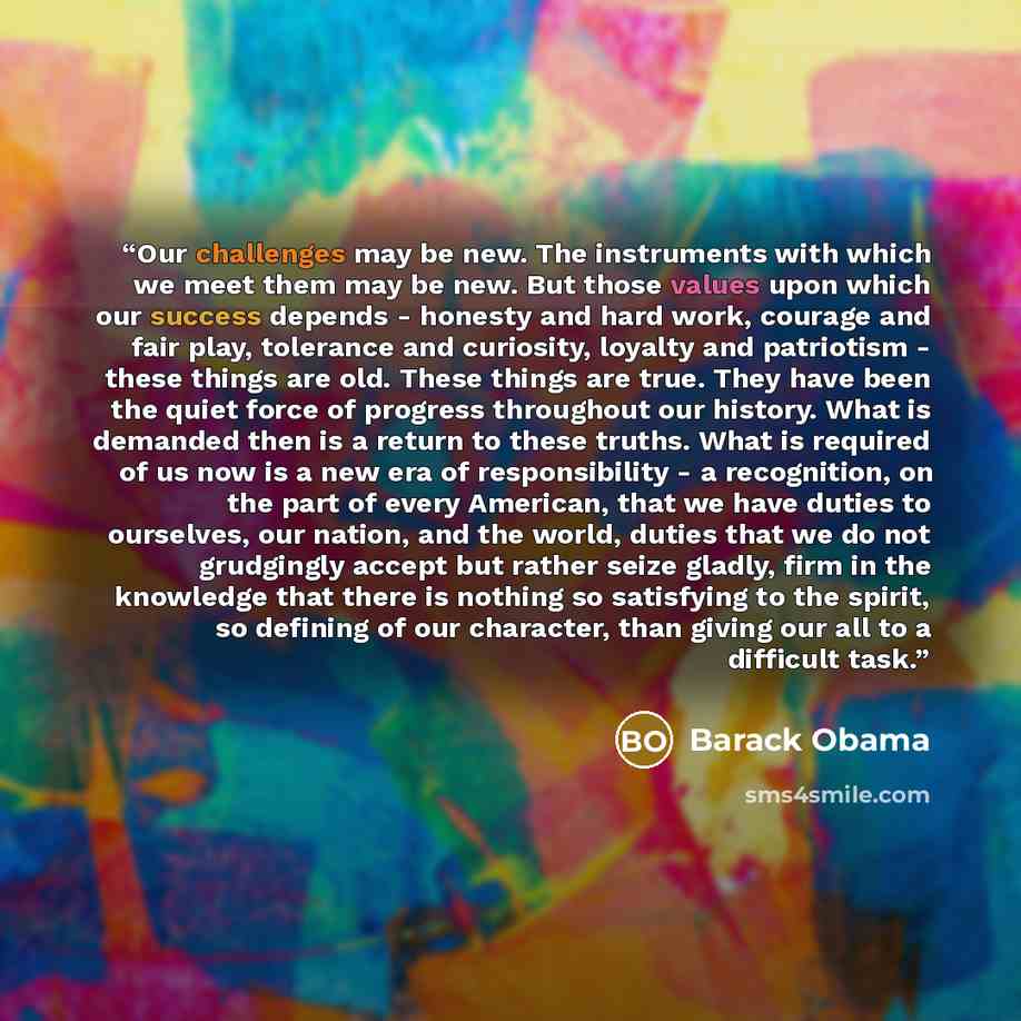 “Our challenges may be new. The instruments with which we meet them may be new. But those values upon which our success depends - honesty and hard work, courage and fair play, tolerance and curiosity, loyalty and patriotism - these things are old. These things are true. They have been the quiet…” quote by Barack Obama