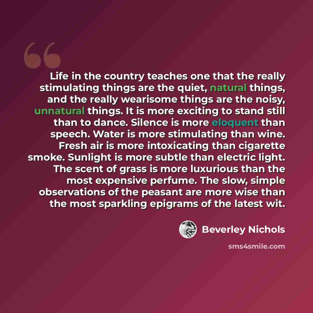 “Life in the country teaches one that the really stimulating things are the quiet, natural things, and the really wearisome things are the noisy, unnatural things. It is more exciting to stand still than to dance. Silence is more eloquent than speech. Water is more stimulating than wine. Fresh air…” quote by Beverley Nichols