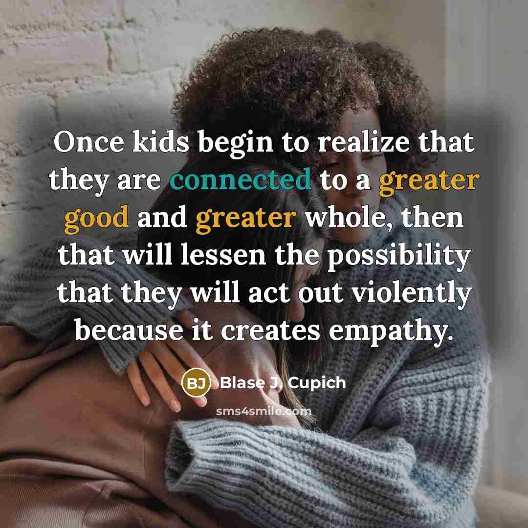 “Once kids begin to realize that they are connected to a greater good and greater whole, then that will lessen the possibility that they will act out violently because it creates empathy.” quote by Blase J. Cupich