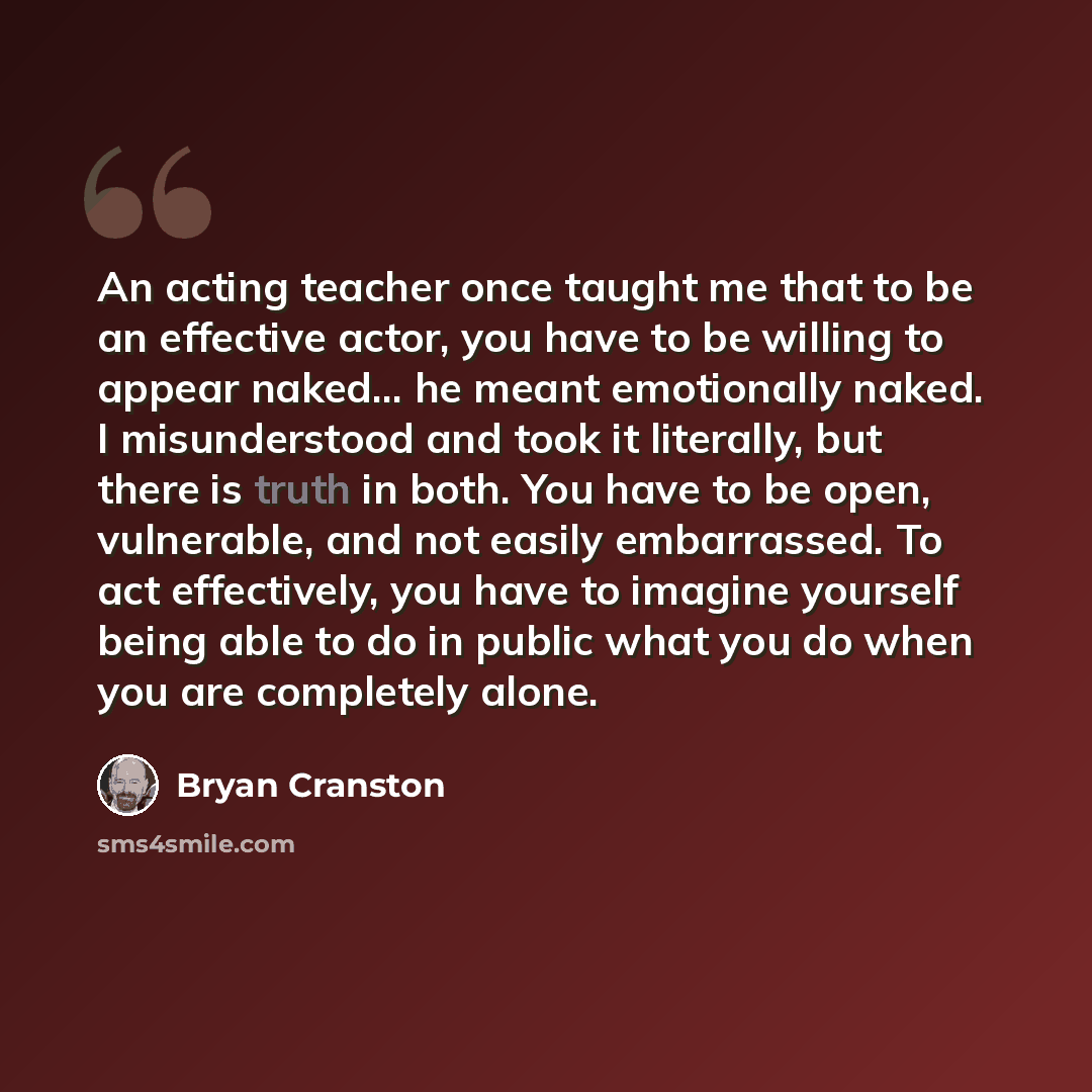 “An acting teacher once taught me that to be an effective actor, you have to be willing to appear naked... he meant emotionally naked. I misunderstood and took it literally, but there is truth in both. You have to be open, vulnerable, and not easily embarrassed. To act effectively, you have to…” quote by Bryan Cranston