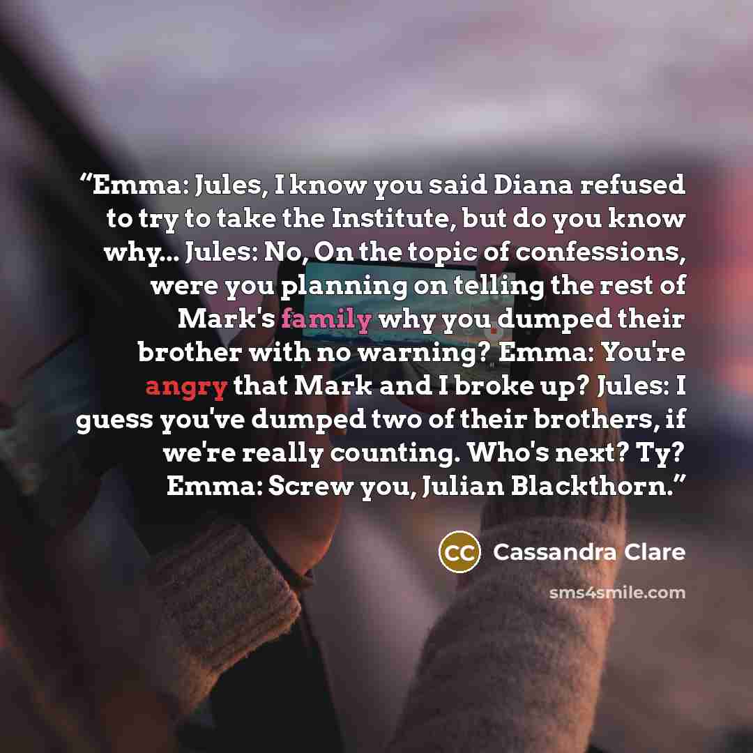 “Emma: Jules, I know you said Diana refused to try to take the Institute, but do you know why... Jules: No, On the topic of confessions, were you planning on telling the rest of Mark's family why you dumped their brother with no warning? Emma: You're angry that Mark and I broke up? Jules: I guess…” quote by Cassandra Clare