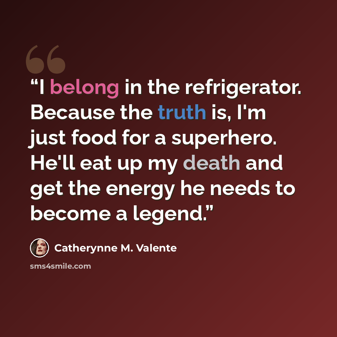 “I belong in the refrigerator. Because the truth is, I'm just food for a superhero. He'll eat up my death and get the energy he needs to become a legend.” quote by Catherynne M. Valente