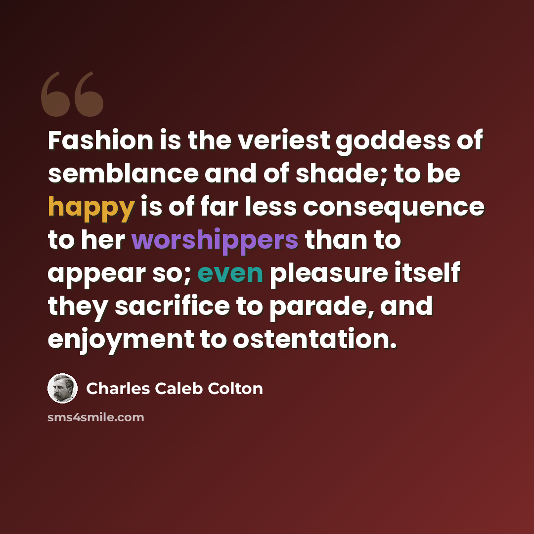“Fashion is the veriest goddess of semblance and of shade; to be happy is of far less consequence to her worshippers than to appear so; even pleasure itself they sacrifice to parade, and enjoyment to ostentation.” quote by Charles Caleb Colton
