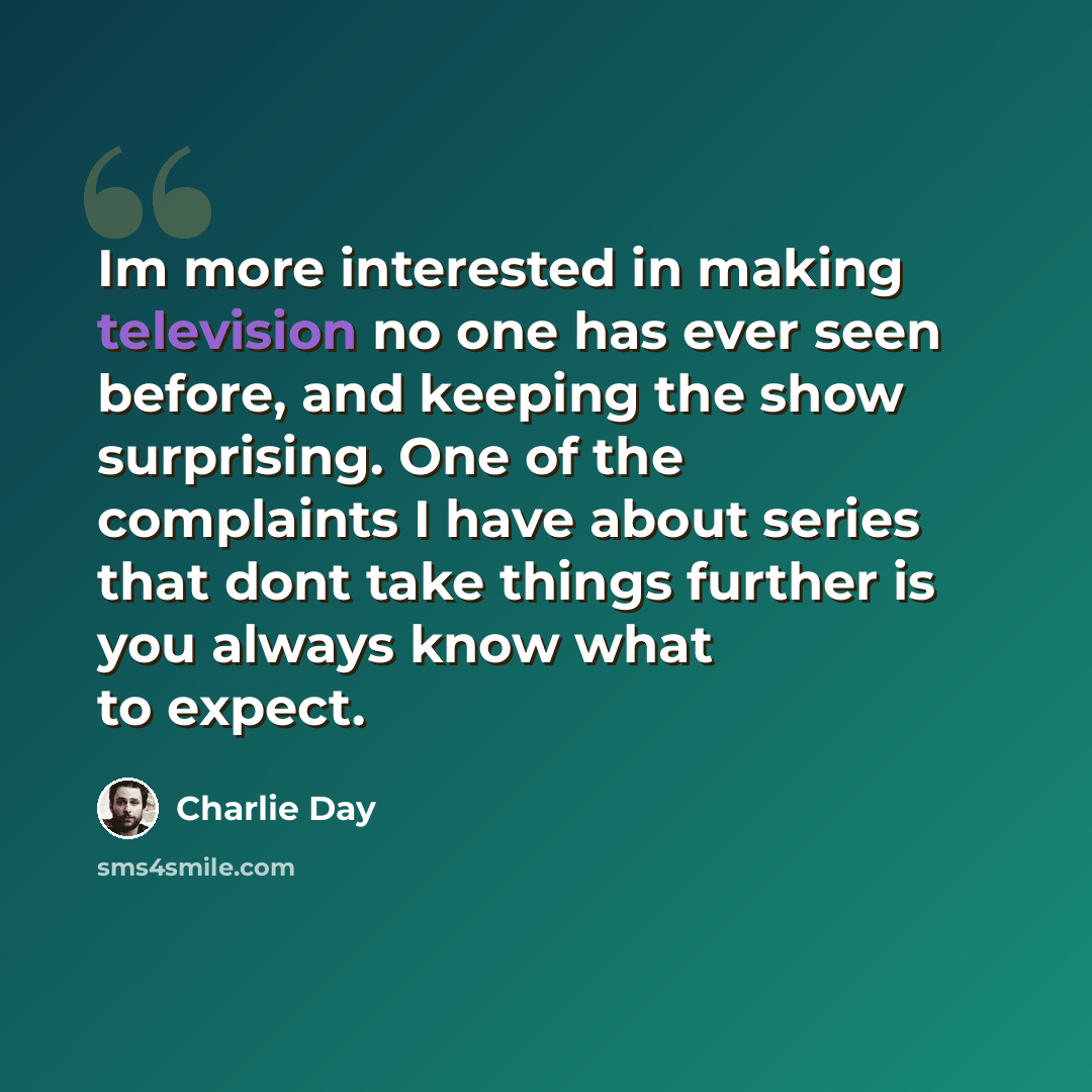 “Im more interested in making television no one has ever seen before, and keeping the show surprising. One of the complaints I have about series that dont take things further is you always know what to expect.” quote by Charlie Day
