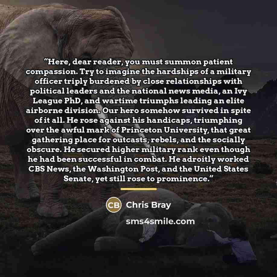 “Here, dear reader, you must summon patient compassion. Try to imagine the hardships of a military officer triply burdened by close relationships with political leaders and the national news media, an Ivy League PhD, and wartime triumphs leading an elite airborne division. Our hero somehow survived…” quote by Chris Bray