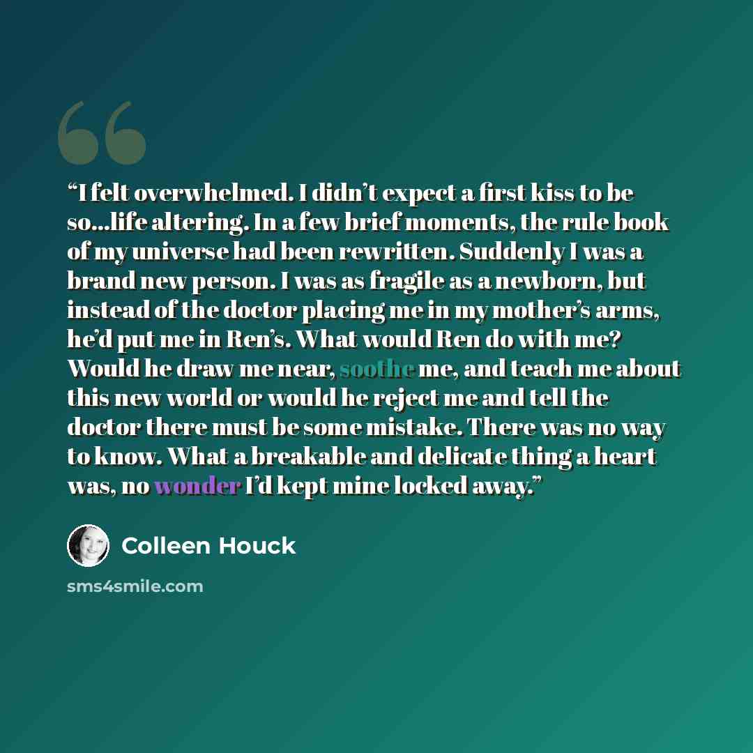 “I felt overwhelmed. I didn’t expect a first kiss to be so…life altering. In a few brief moments, the rule book of my universe had been rewritten. Suddenly I was a brand new person. I was as fragile as a newborn, but instead of the doctor placing me in my mother’s arms, he’d put me in Ren’s. What…” quote by Colleen Houck