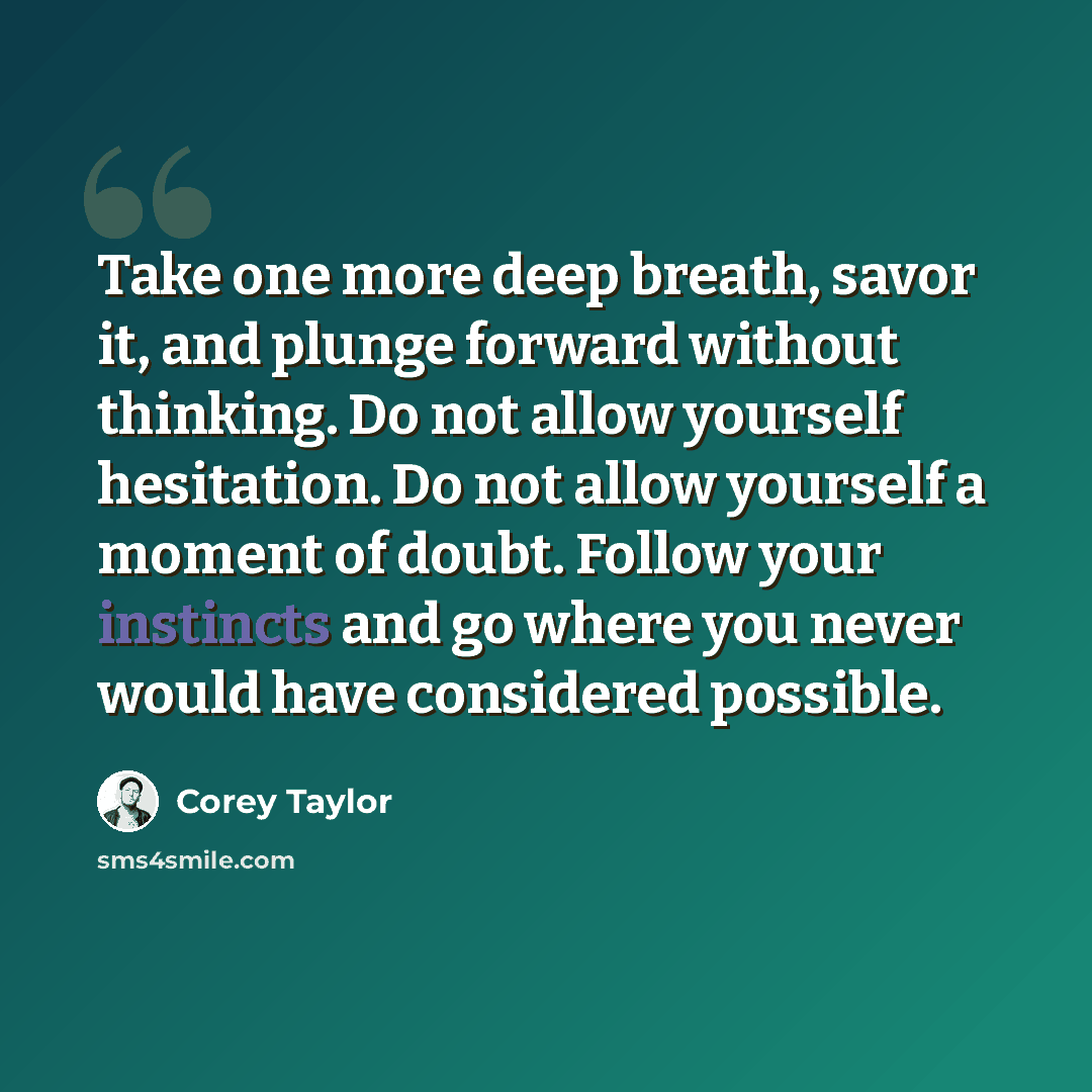 “Take one more deep breath, savor it, and plunge forward without thinking. Do not allow yourself hesitation. Do not allow yourself a moment of doubt. Follow your instincts and go where you never would have considered possible.” quote by Corey Taylor