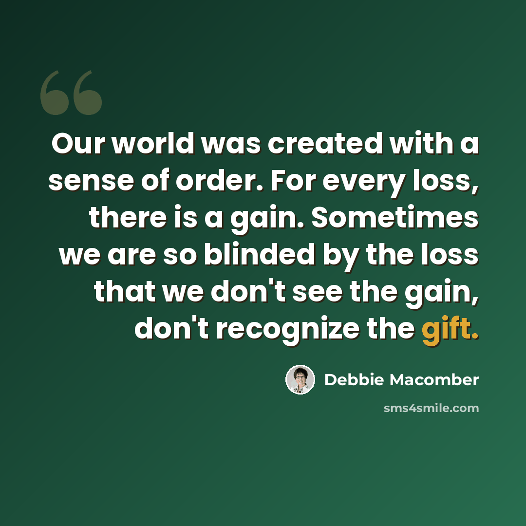 “Our world was created with a sense of order. For every loss, there is a gain. Sometimes we are so blinded by the loss that we don't see the gain, don't recognize the gift.” quote by Debbie Macomber