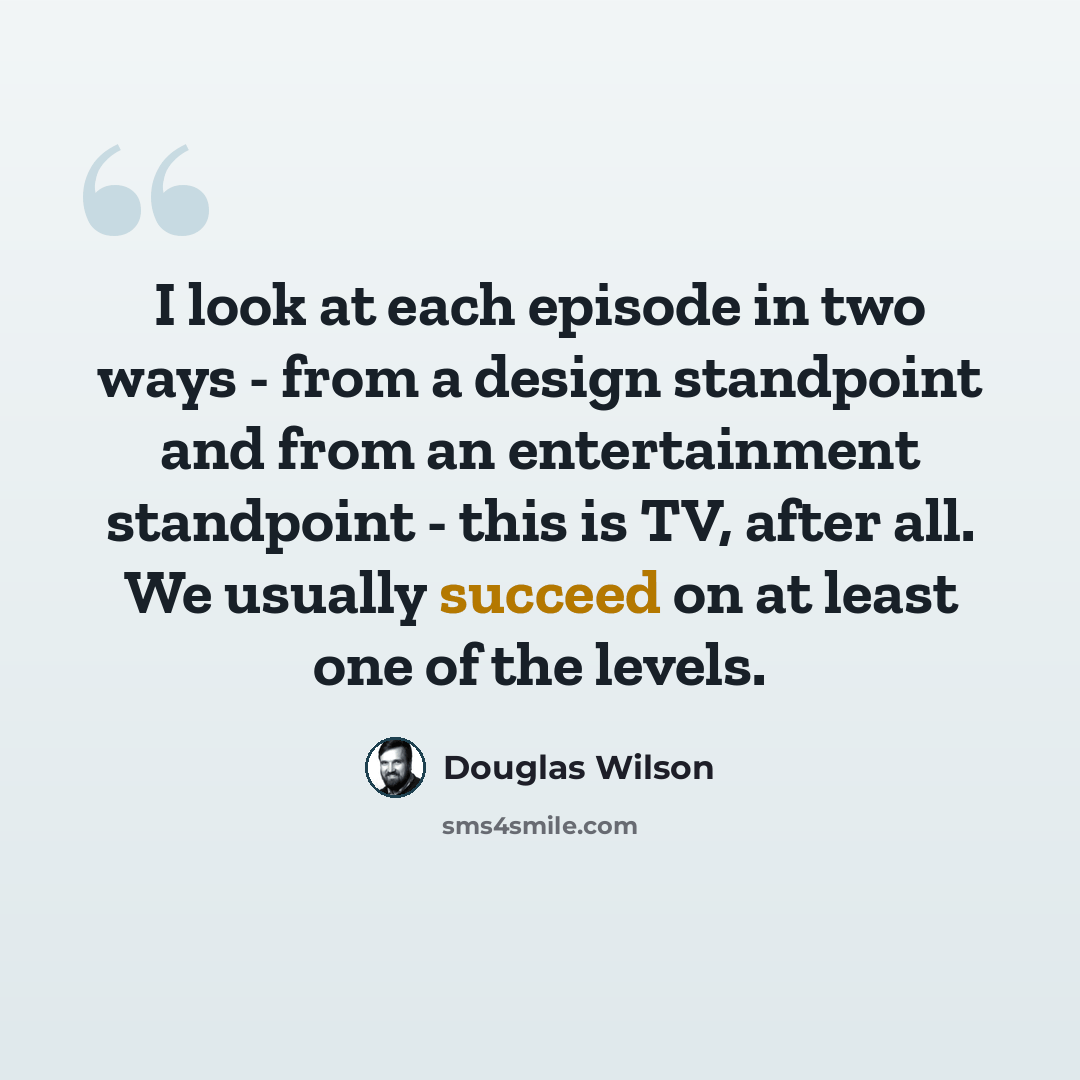 “I look at each episode in two ways - from a design standpoint and from an entertainment standpoint - this is TV, after all. We usually succeed on at least one of the levels.” quote by Douglas Wilson