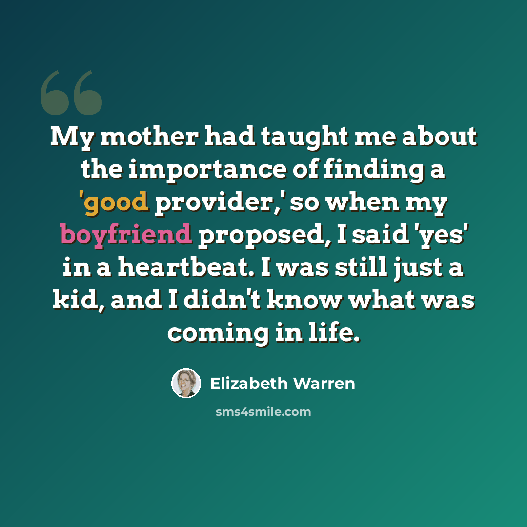 “My mother had taught me about the importance of finding a 'good provider,' so when my boyfriend proposed, I said 'yes' in a heartbeat. I was still just a kid, and I didn't know what was coming in life.” quote by Elizabeth Warren