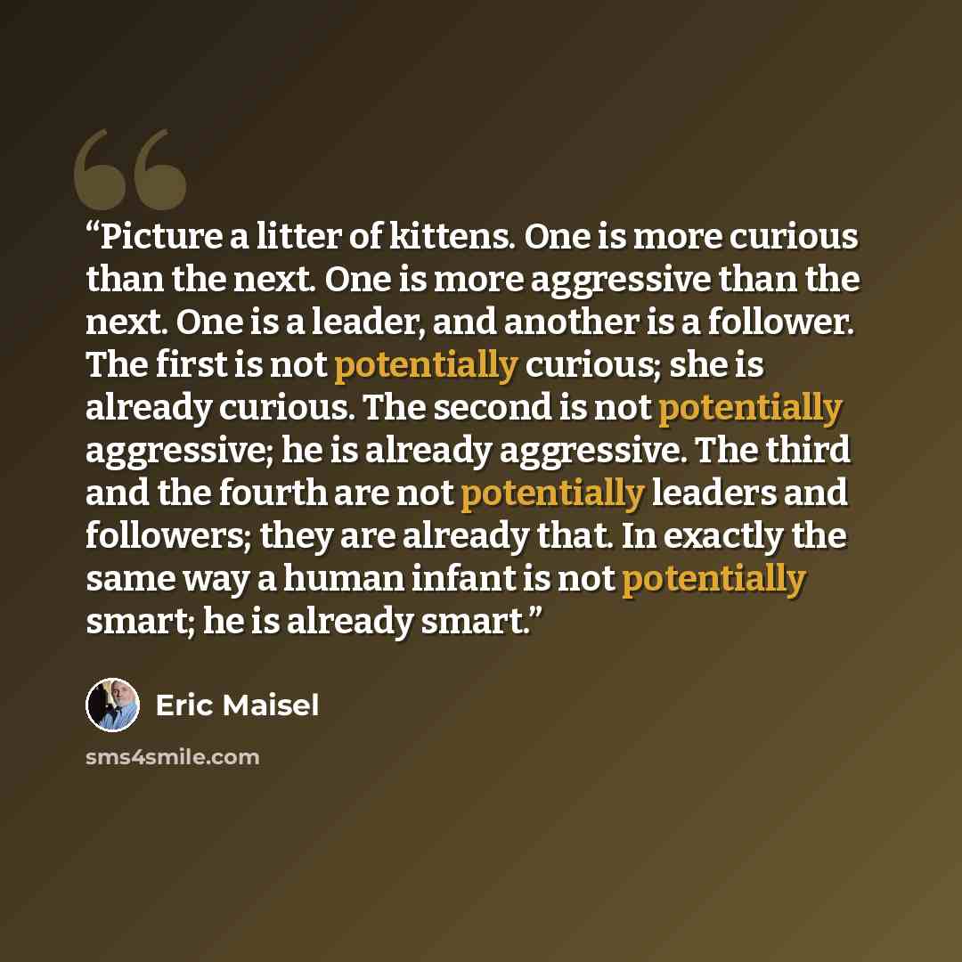 “Picture a litter of kittens. One is more curious than the next. One is more aggressive than the next. One is a leader, and another is a follower. The first is not potentially curious; she is already curious. The second is not potentially aggressive; he is already aggressive. The third and the…” quote by Eric Maisel