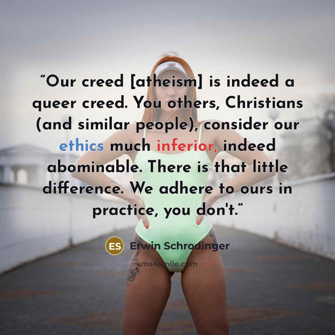 “Our creed [atheism] is indeed a queer creed. You others, Christians (and similar people), consider our ethics much inferior, indeed abominable. There is that little difference. We adhere to ours in practice, you don't.” quote by Erwin Schrödinger