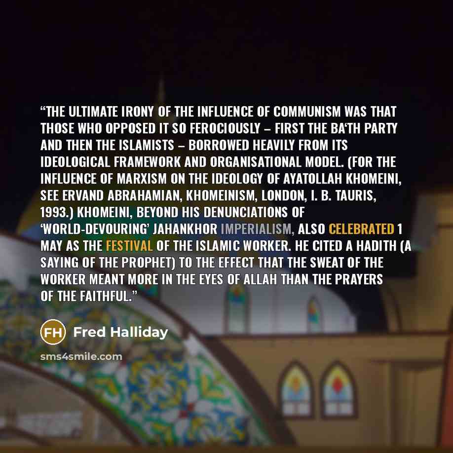 “The ultimate irony of the influence of communism was that those who opposed it so ferociously – first the Ba‘th Party and then the Islamists – borrowed heavily from its ideological framework and organisational model. (For the influence of Marxism on the ideology of Ayatollah Khomeini, see Ervand…” quote by Fred Halliday