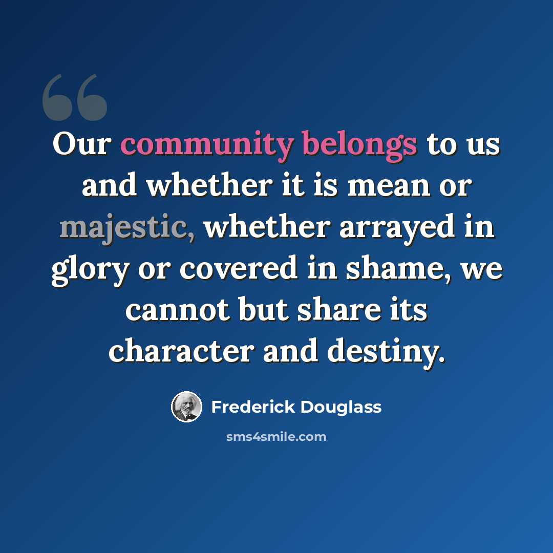 “Our community belongs to us and whether it is mean or majestic, whether arrayed in glory or covered in shame, we cannot but share its character and destiny.” quote by Frederick Douglass