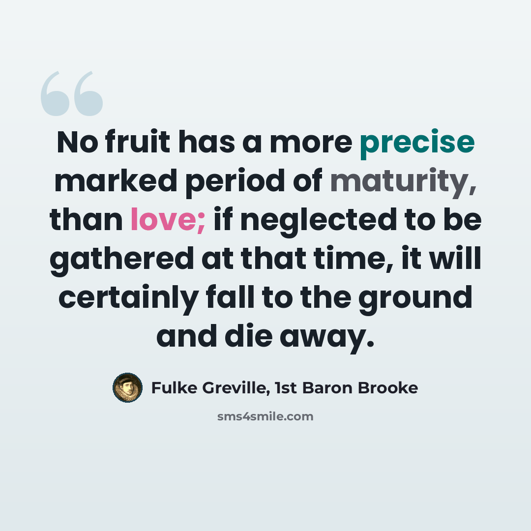 “No fruit has a more precise marked period of maturity, than love; if neglected to be gathered at that time, it will certainly fall to the ground and die away.” quote by Fulke Greville, 1st Baron Brooke