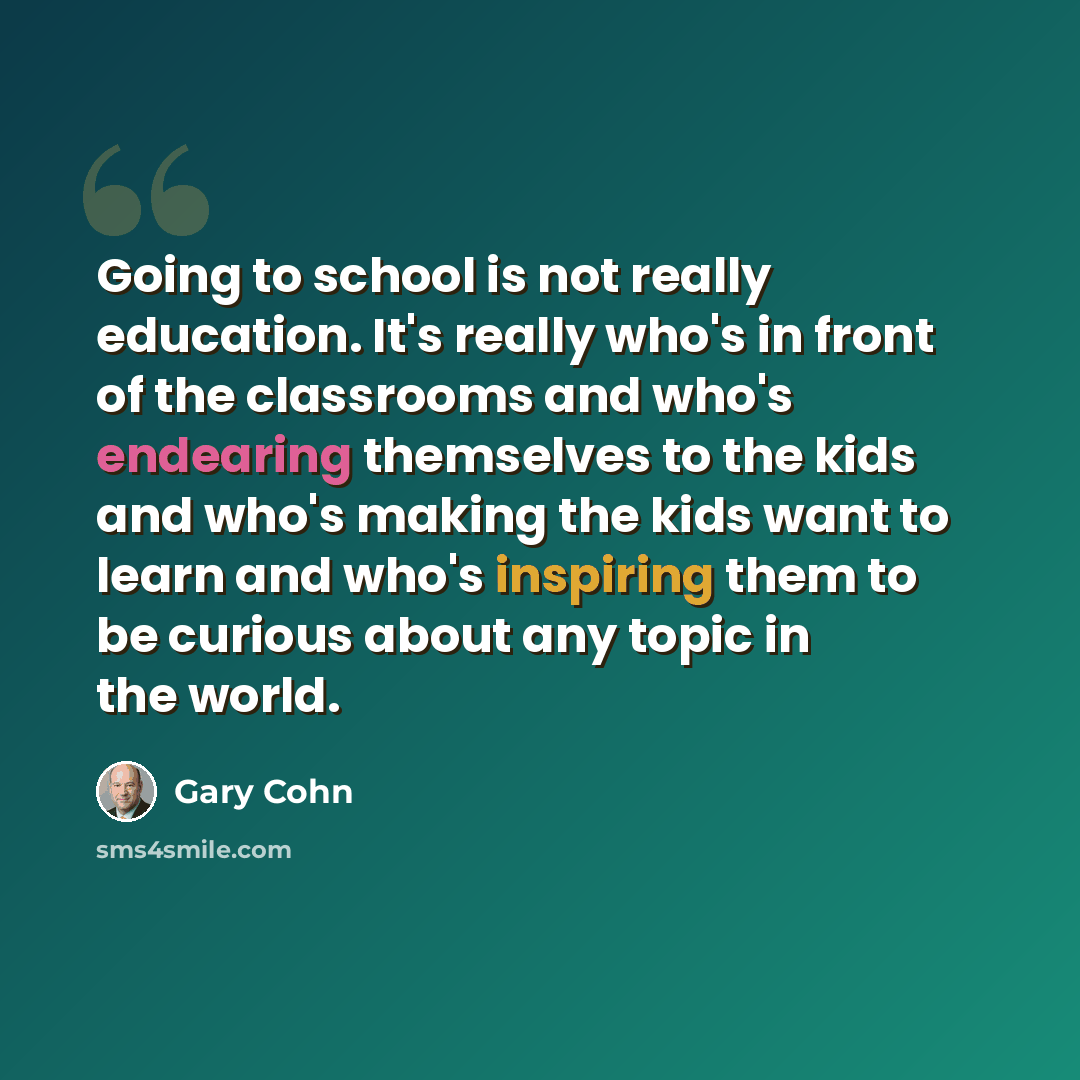“Going to school is not really education. It's really who's in front of the classrooms and who's endearing themselves to the kids and who's making the kids want to learn and who's inspiring them to be curious about any topic in the world.” quote by Gary Cohn