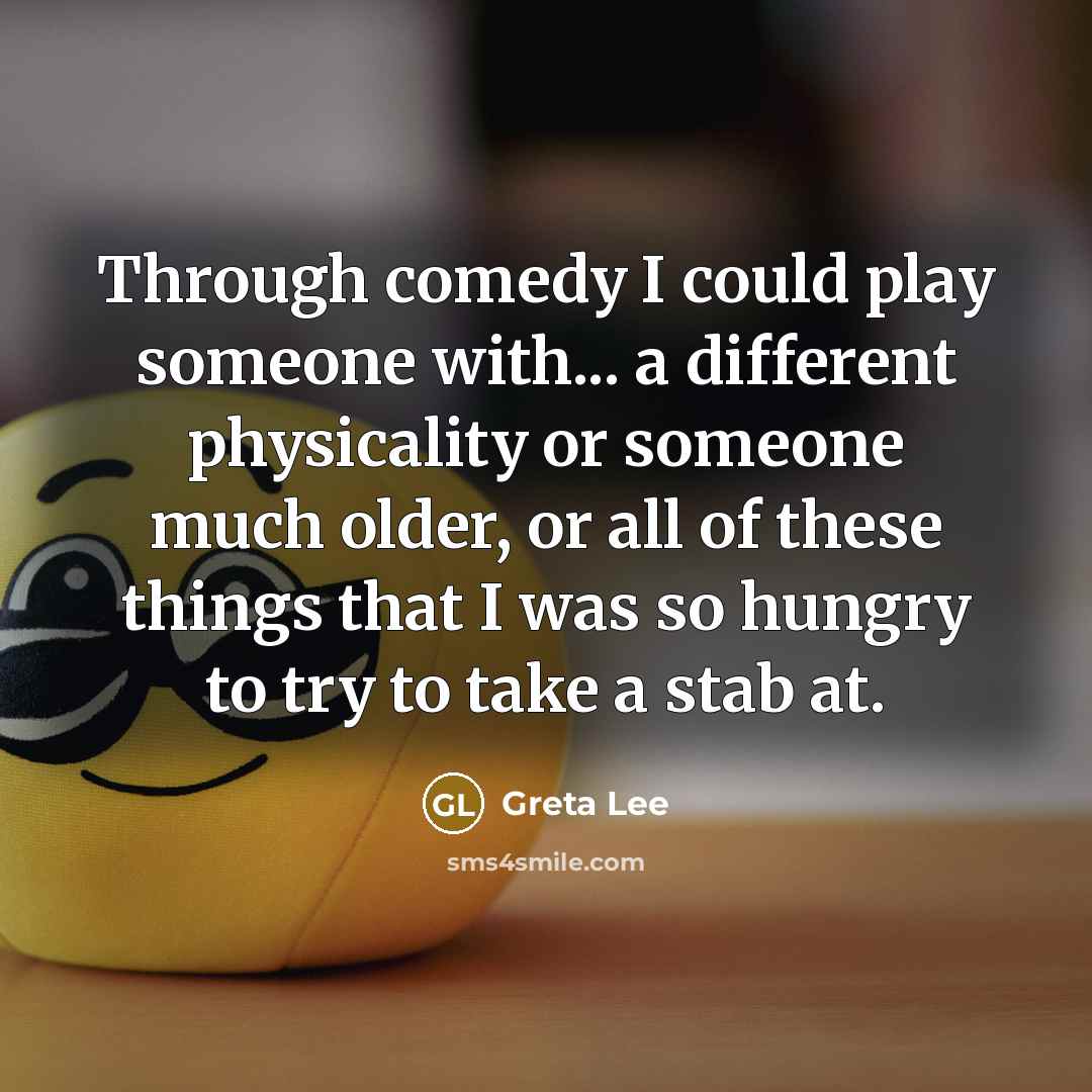 “Through comedy I could play someone with... a different physicality or someone much older, or all of these things that I was so hungry to try to take a stab at.” quote by Greta Lee