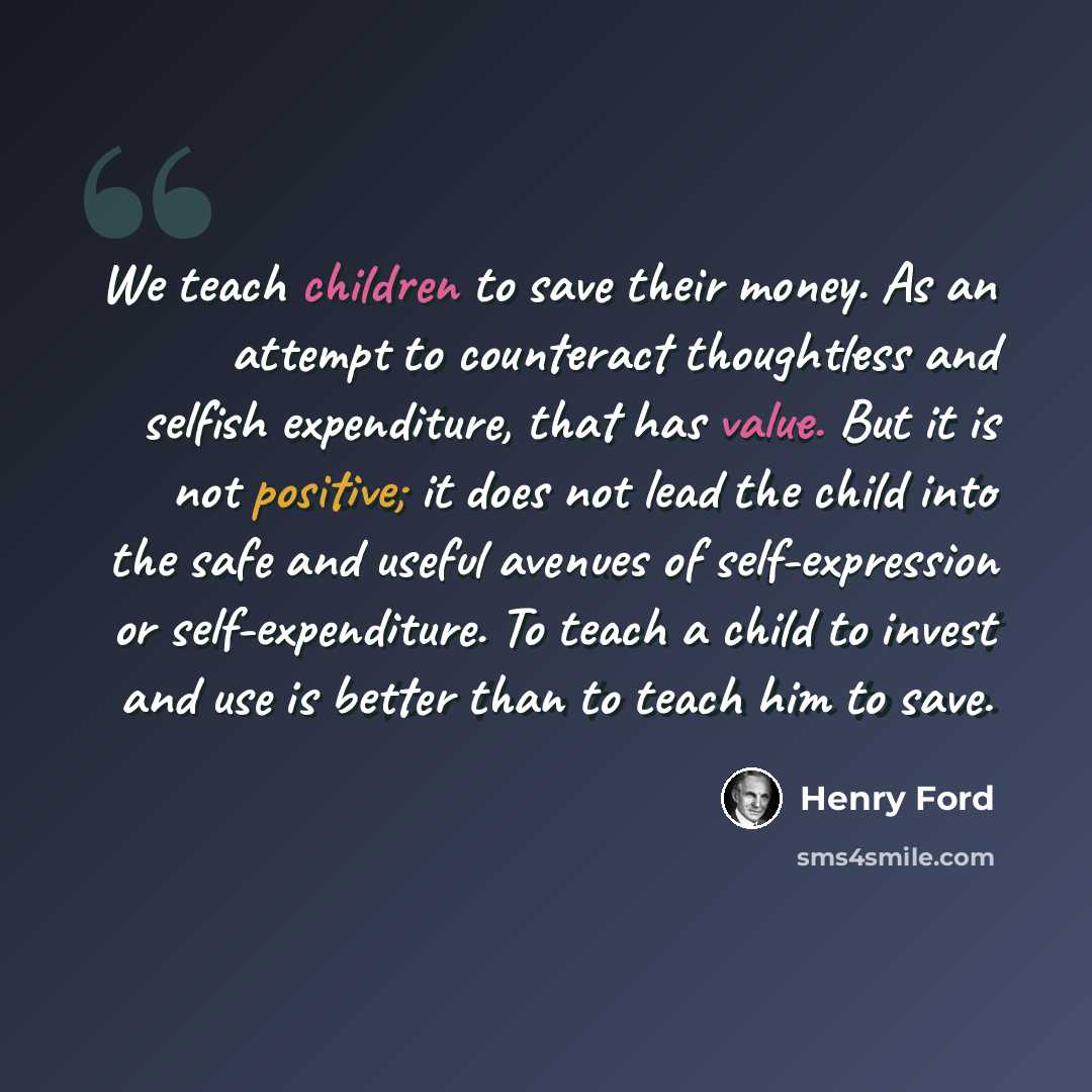 “We teach children to save their money. As an attempt to counteract thoughtless and selfish expenditure, that has value. But it is not positive; it does not lead the child into the safe and useful avenues of self-expression or self-expenditure. To teach a child to invest and use is better than to…” quote by Henry Ford