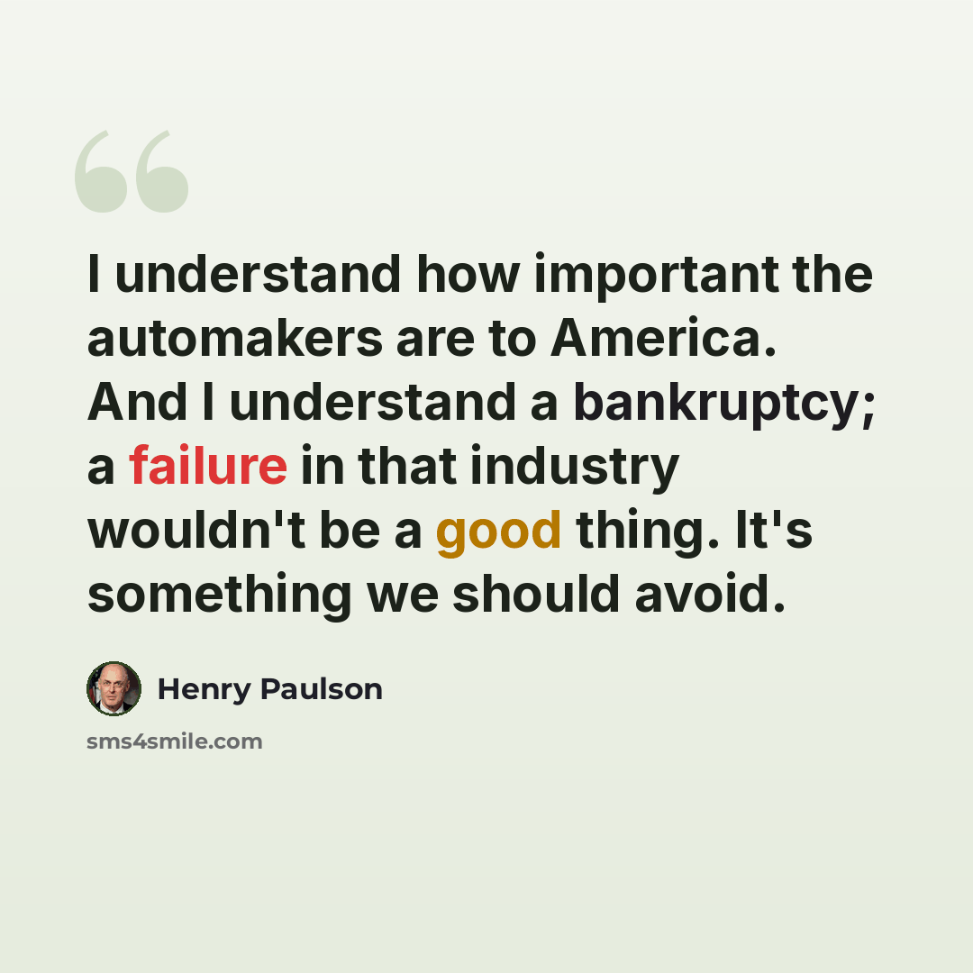 “I understand how important the automakers are to America. And I understand a bankruptcy; a failure in that industry wouldn't be a good thing. It's something we should avoid.” quote by Henry Paulson