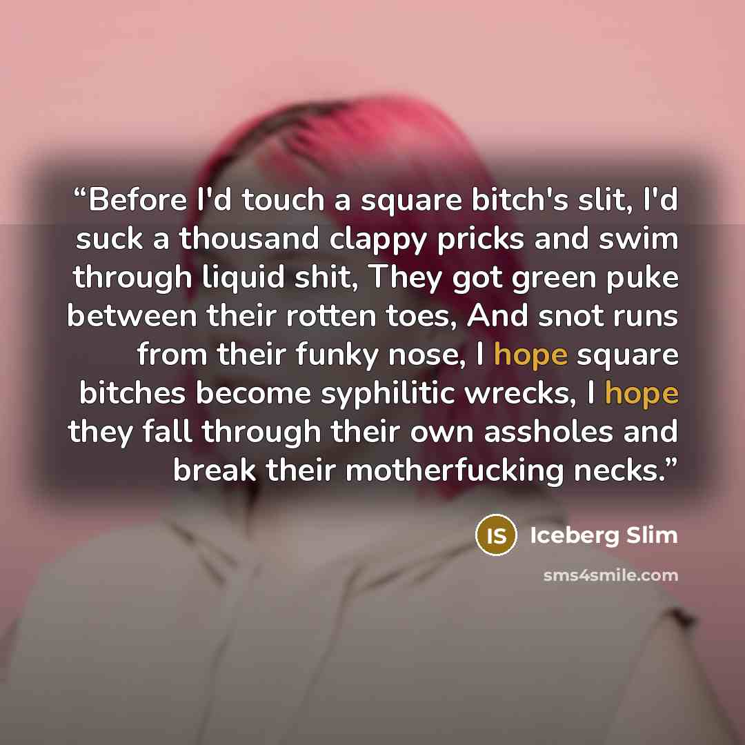 “Before I'd touch a square bitch's slit, I'd suck a thousand clappy pricks and swim through liquid shit, They got green puke between their rotten toes, And snot runs from their funky nose, I hope square bitches become syphilitic wrecks, I hope they fall through their own assholes and break their…” quote by Iceberg Slim