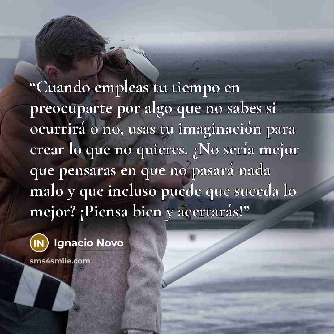 “Cuando empleas tu tiempo en preocuparte por algo que no sabes si ocurrirá o no, usas tu imaginación para crear lo que no quieres. ¿No sería mejor que pensaras en que no pasará nada malo y que incluso puede que suceda lo mejor? ¡Piensa bien y acertarás!” quote by Ignacio Novo