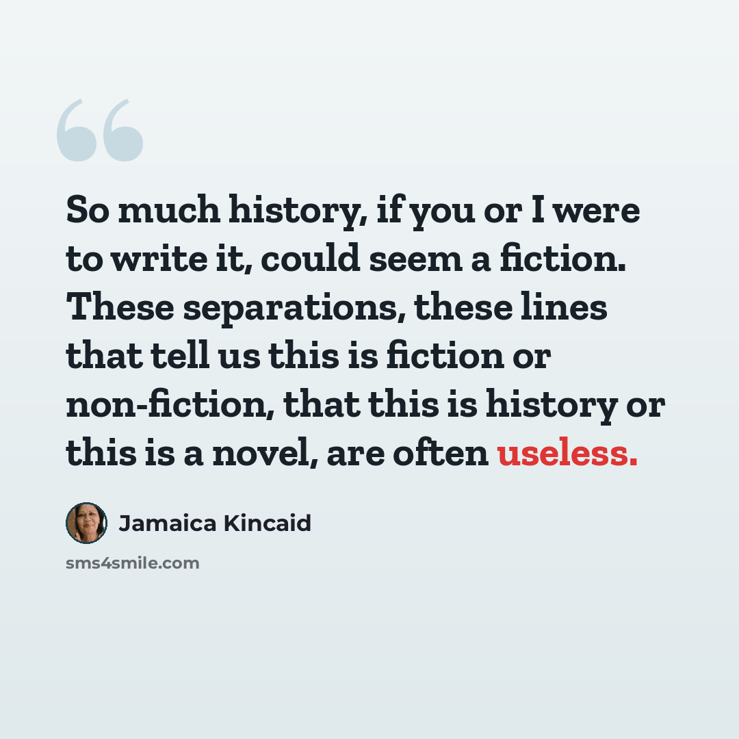 “So much history, if you or I were to write it, could seem a fiction. These separations, these lines that tell us this is fiction or non-fiction, that this is history or this is a novel, are often useless.” quote by Jamaica Kincaid