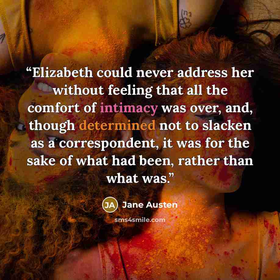 “Elizabeth could never address her without feeling that all the comfort of intimacy was over, and, though determined not to slacken as a correspondent, it was for the sake of what had been, rather than what was.” quote by Jane Austen