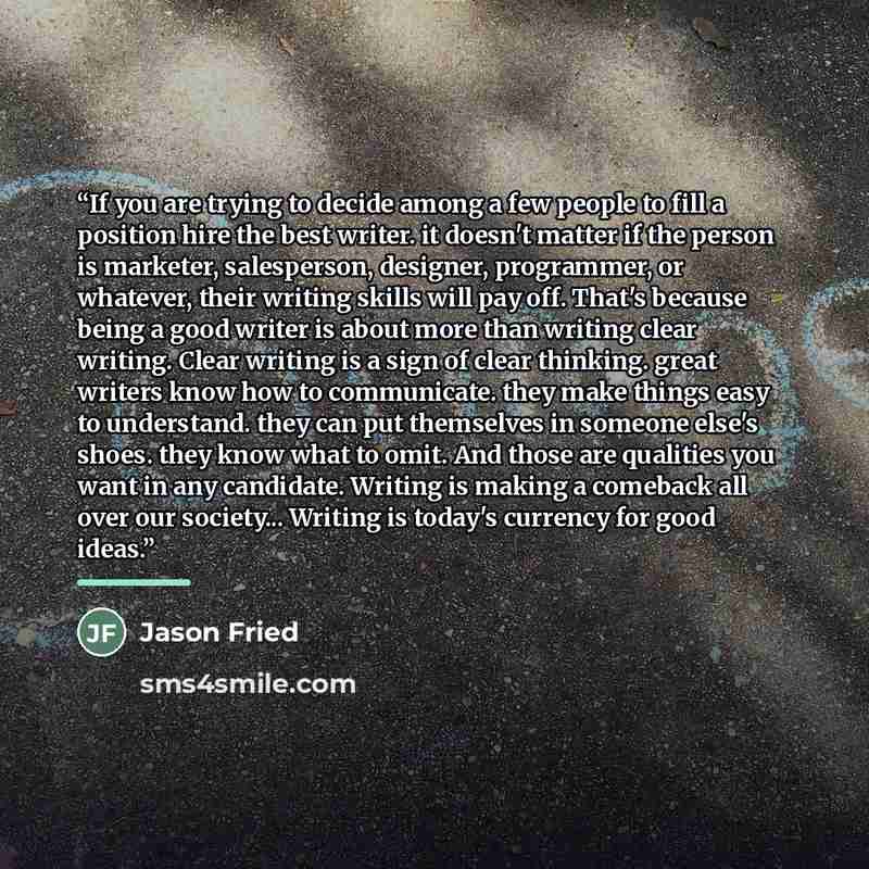 “If you are trying to decide among a few people to fill a position hire the best writer. it doesn't matter if the person is marketer, salesperson, designer, programmer, or whatever, their writing skills will pay off. That's because being a good writer is about more than writing clear writing. Clear…” quote by Jason Fried