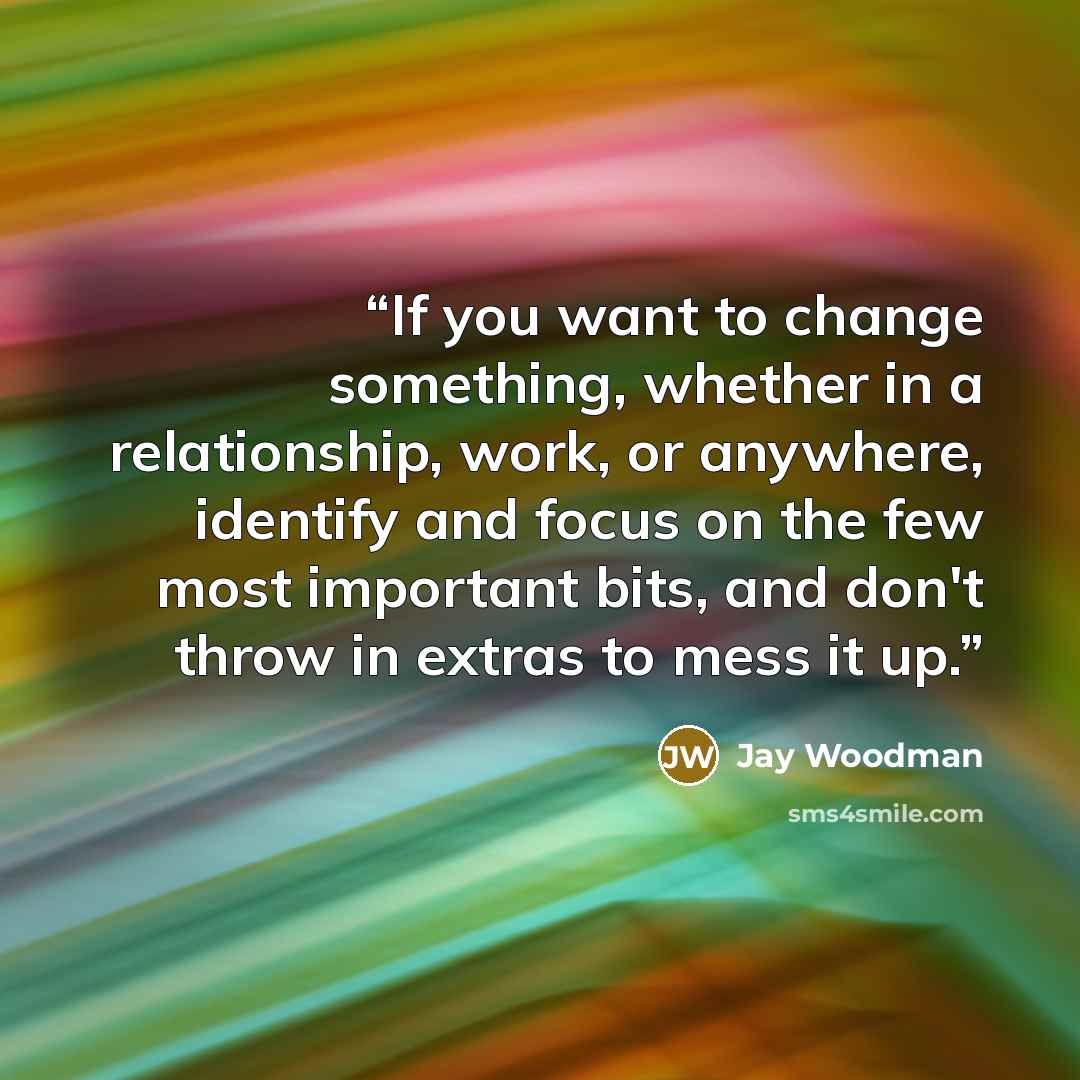 “If you want to change something, whether in a relationship, work, or anywhere, identify and focus on the few most important bits, and don't throw in extras to mess it up.” quote by Jay Woodman
