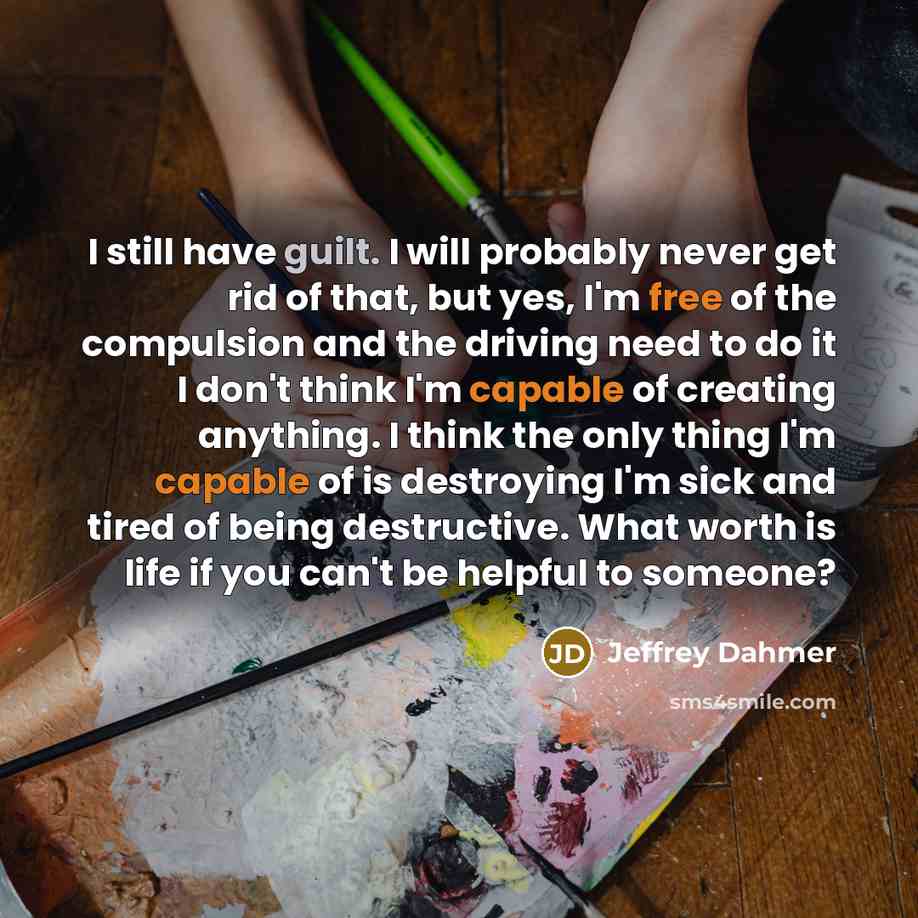 “I still have guilt. I will probably never get rid of that, but yes, I'm free of the compulsion and the driving need to do it I don't think I'm capable of creating anything. I think the only thing I'm capable of is destroying I'm sick and tired of being destructive. What worth is life if you can't…” quote by Jeffrey Dahmer