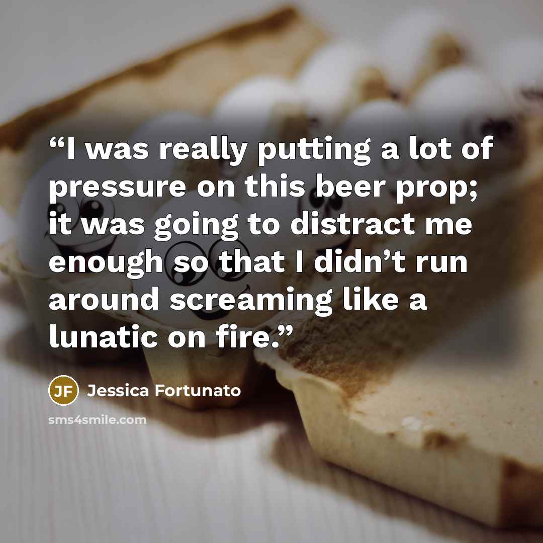 “I was really putting a lot of pressure on this beer prop; it was going to distract me enough so that I didn’t run around screaming like a lunatic on fire.” quote by Jessica Fortunato