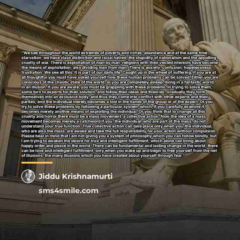 “We see throughout the world extremes of poverty and riches, abundance and at the same time starvation; we have class distinction and racial hatred, the stupidity of nationalism and the appalling cruelty of war. There is exploitation of man by man; religions with their vested interests have become…” quote by Jiddu Krishnamurti