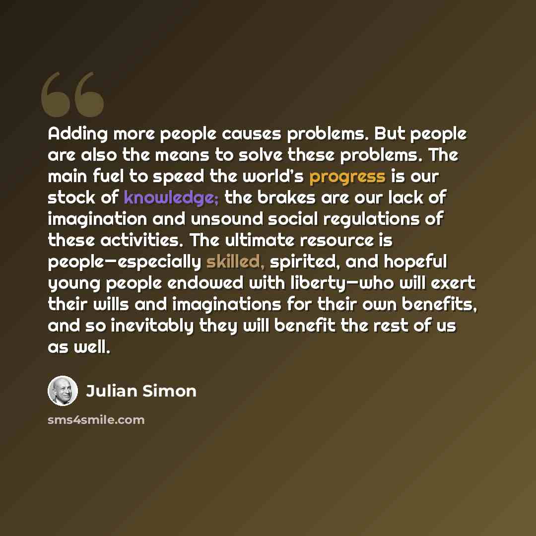 “Adding more people causes problems. But people are also the means to solve these problems. The main fuel to speed the world’s progress is our stock of knowledge; the brakes are our lack of imagination and unsound social regulations of these activities. The ultimate resource is people—especially…” quote by Julian Simon