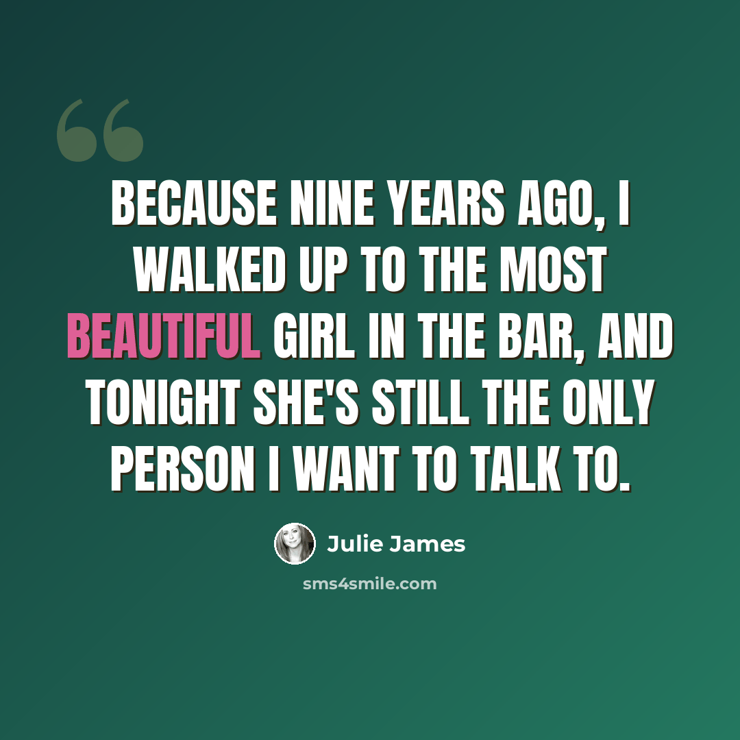 “Because nine years ago, I walked up to the most beautiful girl in the bar, and tonight she's still the only person I want to talk to.” quote by Julie James