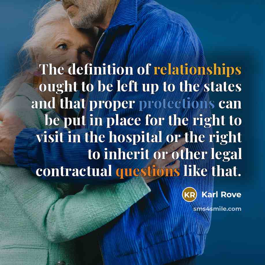 “The definition of relationships ought to be left up to the states and that proper protections can be put in place for the right to visit in the hospital or the right to inherit or other legal contractual questions like that.” quote by Karl Rove