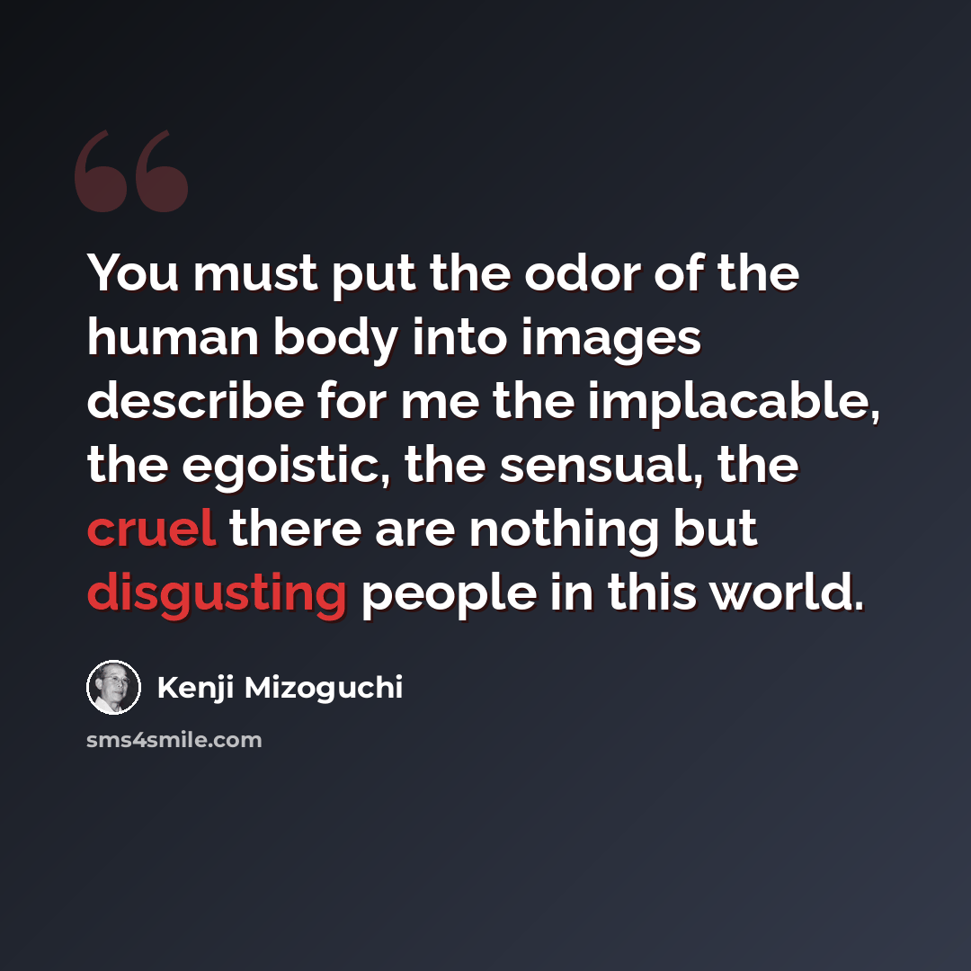 “You must put the odor of the human body into images describe for me the implacable, the egoistic, the sensual, the cruel there are nothing but disgusting people in this world.” quote by Kenji Mizoguchi