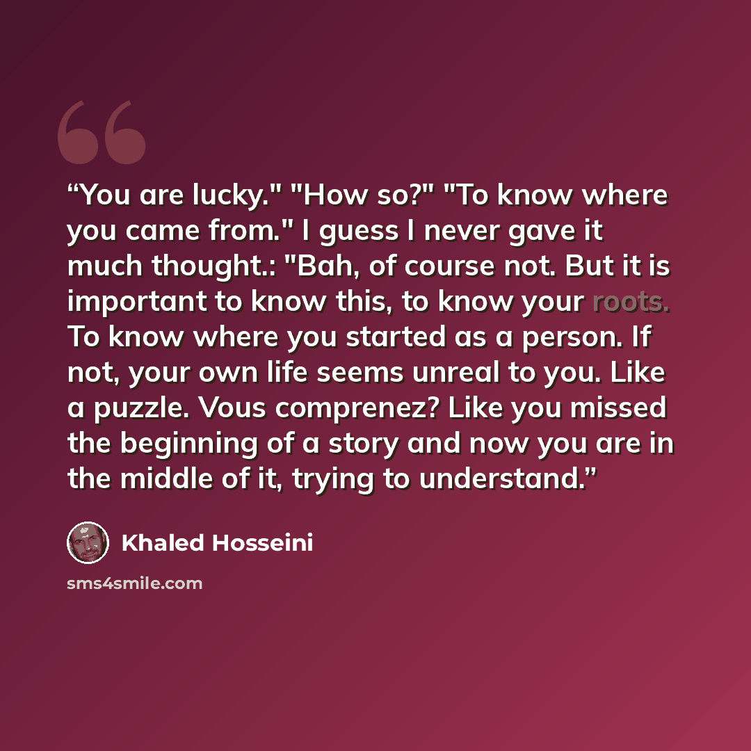“You are lucky." "How so?" "To know where you came from." I guess I never gave it much thought.: "Bah, of course not. But it is important to know this, to know your roots. To know where you started as a person. If not, your own life seems unreal to you. Like a puzzle. Vous comprenez? Like you…” quote by Khaled Hosseini