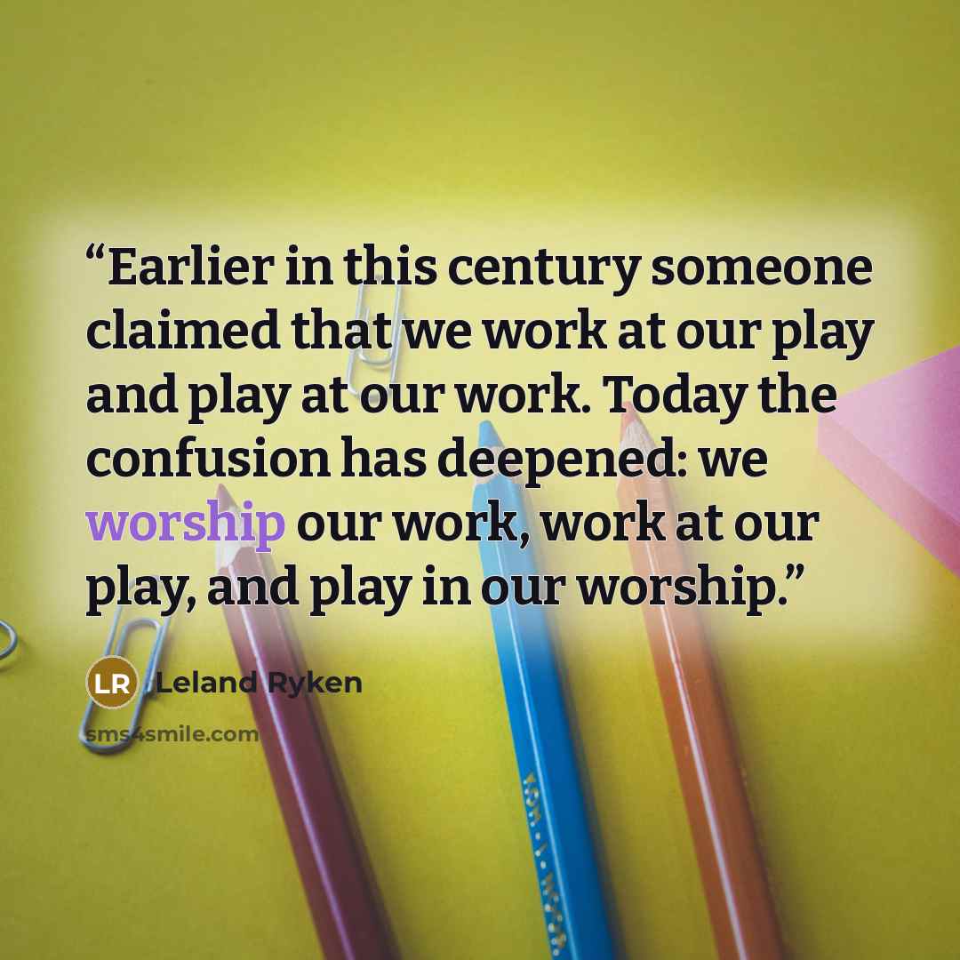 “Earlier in this century someone claimed that we work at our play and play at our work. Today the confusion has deepened: we worship our work, work at our play, and play in our worship.” quote by Leland Ryken